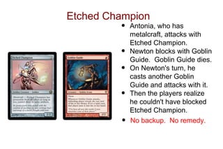 Etched Champion
         •   Antonia, who has
             metalcraft, attacks with
             Etched Champion.
         •   Newton blocks with Goblin
             Guide. Goblin Guide dies.
         •   On Newton's turn, he
             casts another Goblin
             Guide and attacks with it.
         •   Then the players realize
             he couldn't have blocked
             Etched Champion.
         •   No backup. No remedy.
 