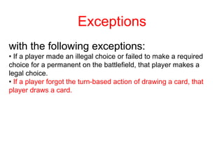 Exceptions
with the following exceptions:
• If a player made an illegal choice or failed to make a required
choice for a permanent on the battlefield, that player makes a
legal choice.
• If a player forgot the turn-based action of drawing a card, that
player draws a card.
 