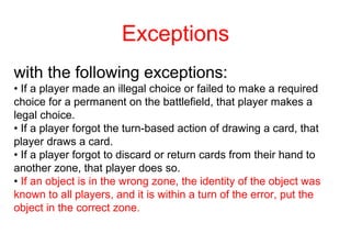 Exceptions
with the following exceptions:
• If a player made an illegal choice or failed to make a required
choice for a permanent on the battlefield, that player makes a
legal choice.
• If a player forgot the turn-based action of drawing a card, that
player draws a card.
• If a player forgot to discard or return cards from their hand to
another zone, that player does so.
• If an object is in the wrong zone, the identity of the object was
known to all players, and it is within a turn of the error, put the
object in the correct zone.
 