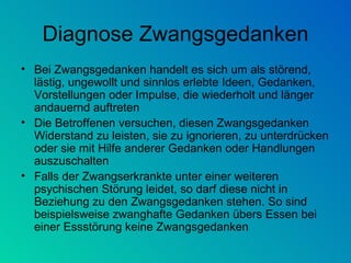 Diagnose Zwangsgedanken Bei Zwangsgedanken handelt es sich um als störend, lästig, ungewollt und sinnlos erlebte Ideen, Gedanken, Vorstellungen oder Impulse, die wiederholt und länger andauernd auftreten  Die Betroffenen versuchen, diesen Zwangsgedanken Widerstand zu leisten, sie zu ignorieren, zu unterdrücken oder sie mit Hilfe anderer Gedanken oder Handlungen auszuschalten Falls der Zwangserkrankte unter einer weiteren psychischen Störung leidet, so darf diese nicht in Beziehung zu den Zwangsgedanken stehen. So sind beispielsweise zwanghafte Gedanken übers Essen bei einer Essstörung keine Zwangsgedanken  
