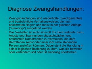 Diagnose Zwangshandlungen: Zwangshandlungen sind wiederholte, zweckgerichtete und beabsichtigte Verhaltensweisen, die nach bestimmten Regeln und meist in der gleichen Abfolge ("stereotyp") ausgeführt werden Das Verhalten ist nicht sinnvoll. Es dient vielmehr dazu, Ängste und Spannungen abzuschwächen und befürchtete Katastrophen zu vermeiden, die dem Betroffenen selbst oder einer ihm nahe stehenden Person zustoßen könnten. Dabei steht die Handlung in keiner logischen Beziehung zu dem, was sie bewirken oder verhindern soll oder ist eindeutig übertrieben 