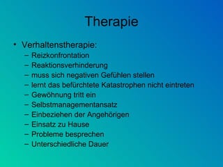 Therapie Verhaltenstherapie: Reizkonfrontation Reaktionsverhinderung muss sich negativen Gefühlen stellen lernt das befürchtete Katastrophen nicht eintreten Gewöhnung tritt ein Selbstmanagementansatz Einbeziehen der Angehörigen Einsatz zu Hause Probleme besprechen Unterschiedliche Dauer 