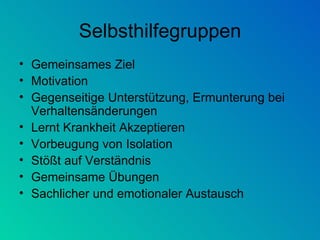 Selbsthilfegruppen Gemeinsames Ziel Motivation  Gegenseitige Unterstützung, Ermunterung bei Verhaltensänderungen Lernt Krankheit Akzeptieren Vorbeugung von Isolation Stößt auf Verständnis Gemeinsame Übungen Sachlicher und emotionaler Austausch 