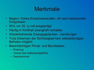 Merkmale Beginn: frühes Erwachsenenalter, oft nach belastenden Ereignissen 85% vor 35. Lj voll ausgeprägt Häufig in Kindheit zwanghaft verhalten Wiederkehrende Zwangsgedanken, -handlungen Trotz Erkennen der Sinnlosigkeit kein selbstständiges Befreien möglich Beeinträchtigen Privat- und Berufsleben Rückzug Verlust des Selbstwertgefühls Depressionen 