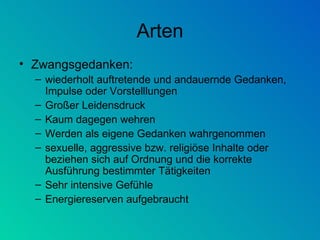 Arten Zwangsgedanken: wiederholt auftretende und andauernde Gedanken, Impulse oder Vorstelllungen  Großer Leidensdruck Kaum dagegen wehren Werden als eigene Gedanken wahrgenommen sexuelle, aggressive bzw. religiöse Inhalte oder beziehen sich auf Ordnung und die korrekte Ausführung bestimmter Tätigkeiten  Sehr intensive Gefühle Energiereserven aufgebraucht 