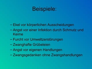 Beispiele: Ekel vor körperlichen Ausscheidungen Angst vor einer Infektion durch Schmutz und Keime Furcht vor Umweltzerstörungen     Zwanghafte Grübeleien Angst vor eigenen Handlungen Zwangsgedanken ohne Zwangshandlungen 
