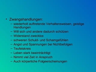 Zwangshandlungen: wiederholt auftretende Verhaltensweisen, geistige Handlungen  Will sich und andere dadurch schützen Widerstand zwecklos schweren Schuld- und Schamgefühlen  Angst und Spannungen bei Nichtbefolgen Teufelskreis Leben stark beeinträchtigt Nimmt viel Zeit in Anspruch Auch körperliche Folgeerscheinungen 