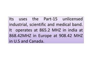 Its uses the Part-15 unlicensedIts uses the Part-15 unlicensed
industrial, scientific and medical band.
It operates at 865.2 MHZ in india at
868.42MHZ in Europe at 908.42 MHZ
in U.S and Canada.
868.42MHZ in Europe at 908.42 MHZ
in U.S and Canada.
 