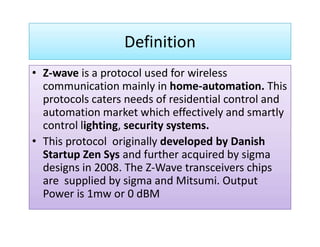 Definition
Z-wave is a protocol used for wireless• Z-wave is a protocol used for wireless
communication mainly in home-automation. This
protocols caters needs of residential control and
automation market which effectively and smartly
control lighting, security systems.control lighting, security systems.
• This protocol originally developed by Danish
Startup Zen Sys and further acquired by sigma
designs in 2008. The Z-Wave transceivers chips
are supplied by sigma and Mitsumi. Output
Power is 1mw or 0 dBM
 