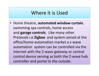 Where it is Used
• Home theatre, automated window curtain,
swimming spa controls, home access
and garage controls. Like many other
Protocols i.e Zigbee and system aimed at theProtocols i.e Zigbee and system aimed at the
office/home-automation market a z-wave
automation system can be controlled via the
internet with the Z-wave gateway or central
control device serving as both the Z-wave hub
controller and portal to the outside.
 