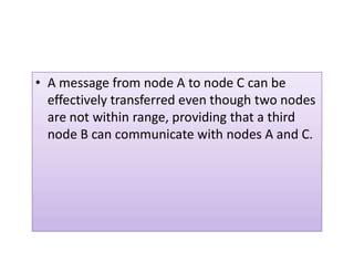 • A message from node A to node C can be
effectively transferred even though two nodes
are not within range, providing that a third
node B can communicate with nodes A and C.node B can communicate with nodes A and C.
 