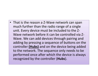 That is the reason a Z-Wave network can span• That is the reason a Z-Wave network can span
much further than the radio range of a single
unit. Every device must be included to the Z-
Wave network before it can be controlled via Z-
Wave. We can add devices through pairing andWave. We can add devices through pairing and
adding by pressing a sequence of buttons on the
controller (Hubs) and on the device being added
to the network. The sequence only needs to be
performed once after which the device is always
recognized by the controller (Hubs).
 