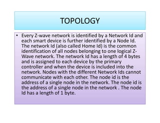 TOPOLOGY
• Every Z-wave network is identified by a Network Id and• Every Z-wave network is identified by a Network Id and
each smart device is further identified by a Node Id.
The network Id (also called Home Id) is the common
identification of all nodes belonging to one logical Z-
Wave network. The network Id has a length of 4 bytes
and is assigned to each device by the primaryand is assigned to each device by the primary
controller and when the device is included into the
network. Nodes with the different Network Ids cannot
communicate with each other. The node id is the
address of a single node in the network. The node id is
the address of a single node in the network . The node
Id has a length of 1 byte.
 