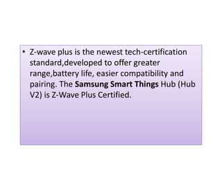 • Z-wave plus is the newest tech-certification
standard,developed to offer greater
range,battery life, easier compatibility and
pairing. The Samsung Smart Things Hub (Hubpairing. The Samsung Smart Things Hub (Hub
V2) is Z-Wave Plus Certified.
 