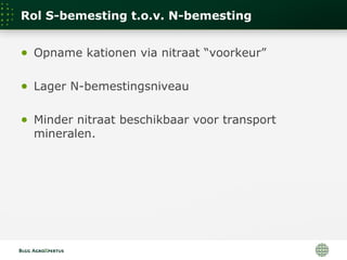 Rol S-bemesting t.o.v. N-bemesting
● Opname kationen via nitraat “voorkeur”
● Lager N-bemestingsniveau
● Minder nitraat beschikbaar voor transport
mineralen.
 