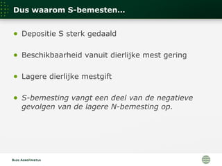 Dus waarom S-bemesten…
● Depositie S sterk gedaald
● Beschikbaarheid vanuit dierlijke mest gering
● Lagere dierlijke mestgift
● S-bemesting vangt een deel van de negatieve
gevolgen van de lagere N-bemesting op.
 