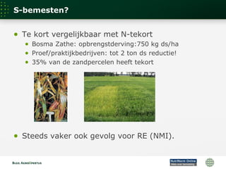 S-bemesten?
● Te kort vergelijkbaar met N-tekort
● Bosma Zathe: opbrengstderving:750 kg ds/ha
● Proef/praktijkbedrijven: tot 2 ton ds reductie!
● 35% van de zandpercelen heeft tekort
● Steeds vaker ook gevolg voor RE (NMI).
 