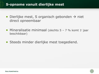 S-opname vanuit dierlijke mest
● Dierlijke mest, S organisch gebonden  niet
direct opneembaar
● Mineralisatie minimaal (slechts 5 – 7 % komt 1e
jaar
beschikbaar)
● Steeds minder dierlijke mest toegediend.
 
