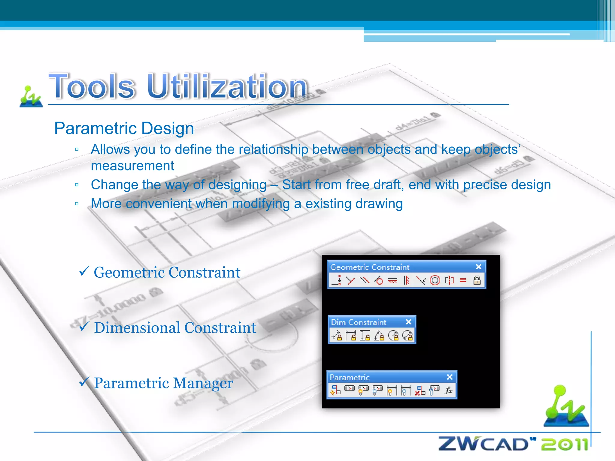 Parametric Design
  ▫ Allows you to define the relationship between objects and keep objects’
    measurement
  ▫ Change the way of designing – Start from free draft, end with precise design
  ▫ More convenient when modifying a existing drawing




   Geometric Constraint


   Dimensional Constraint


   Parametric Manager
 
