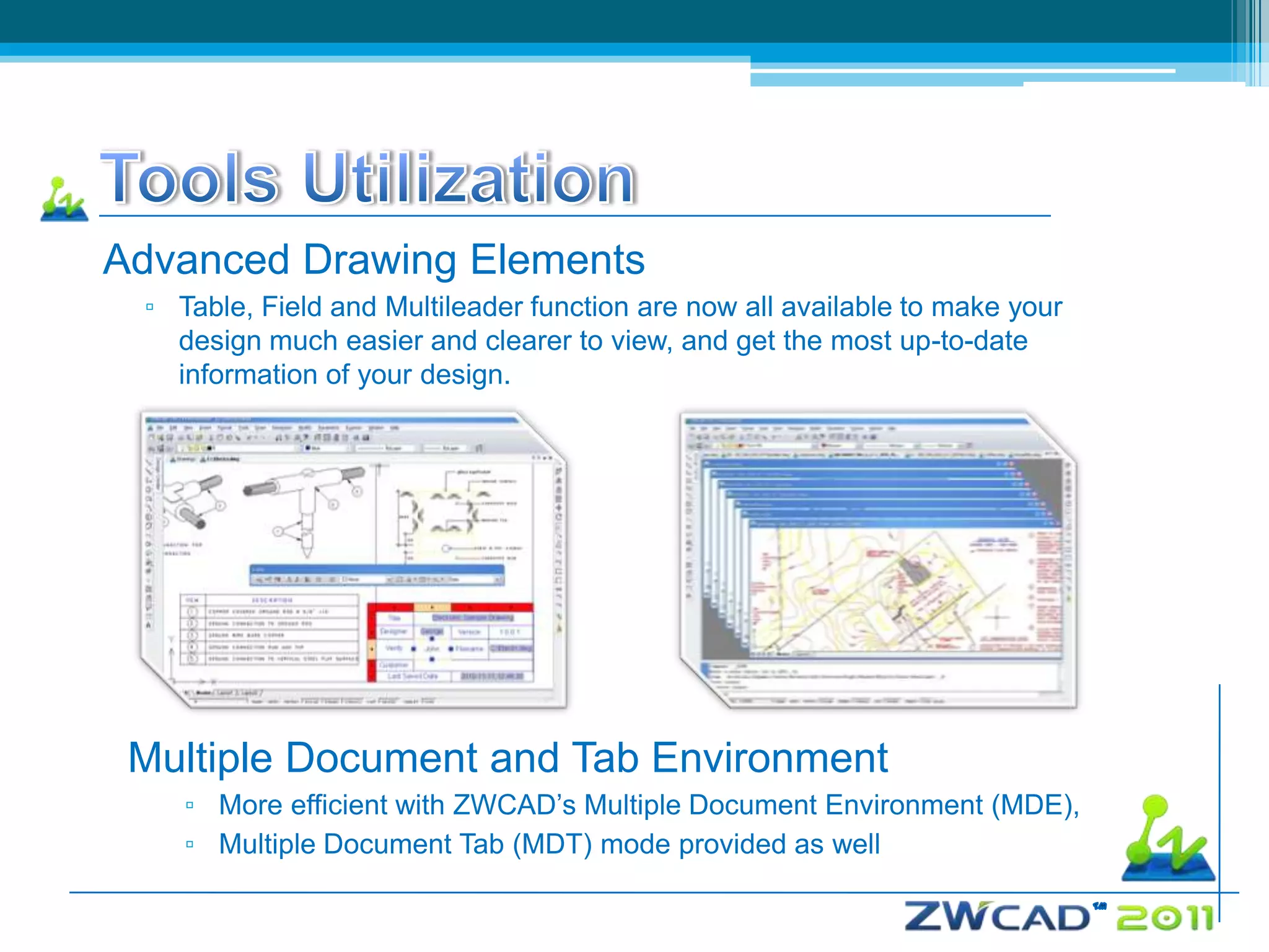 Advanced Drawing Elements
 ▫ Table, Field and Multileader function are now all available to make your
   design much easier and clearer to view, and get the most up-to-date
   information of your design.




 Multiple Document and Tab Environment
    ▫ More efficient with ZWCAD’s Multiple Document Environment (MDE),
    ▫ Multiple Document Tab (MDT) mode provided as well
 