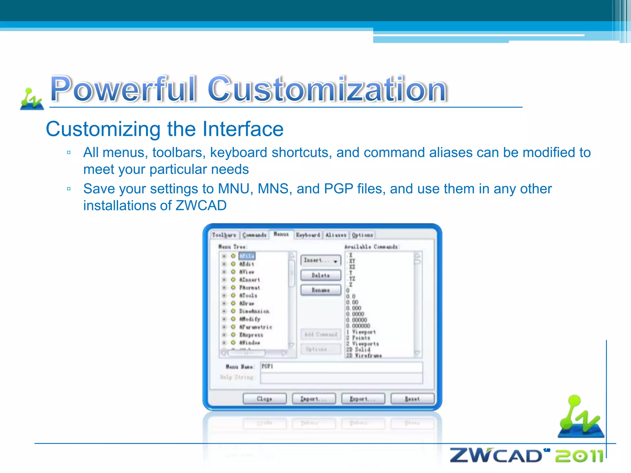 Customizing the Interface
  ▫ All menus, toolbars, keyboard shortcuts, and command aliases can be modified to
    meet your particular needs
  ▫ Save your settings to MNU, MNS, and PGP files, and use them in any other
    installations of ZWCAD
 