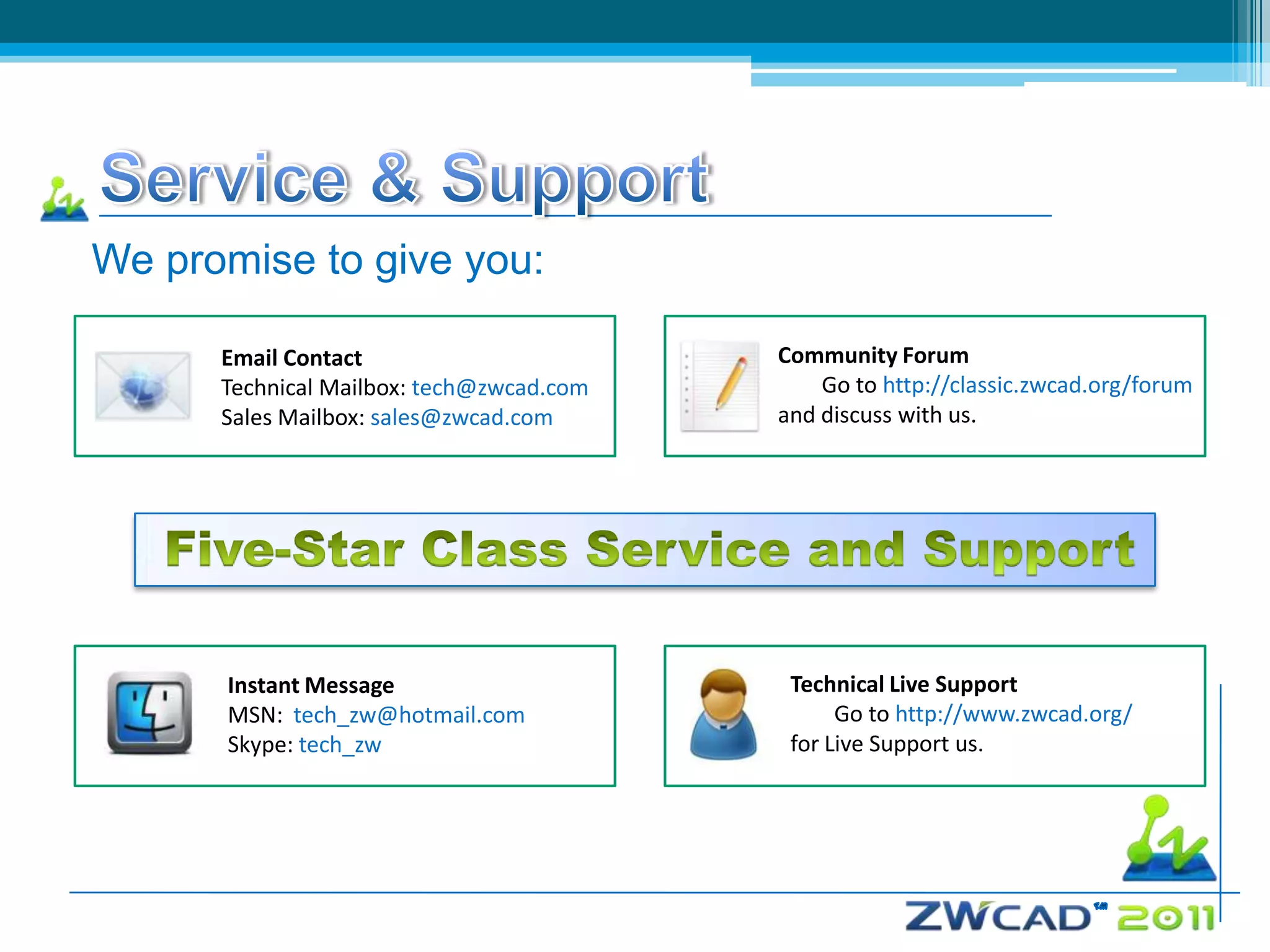 We promise to give you:

      Email Contact                       Community Forum
      Technical Mailbox: tech@zwcad.com       Go to http://classic.zwcad.org/forum
      Sales Mailbox: sales@zwcad.com      and discuss with us.




      Instant Message                      Technical Live Support
      MSN: tech_zw@hotmail.com                  Go to http://www.zwcad.org/
      Skype: tech_zw                       for Live Support us.
 
