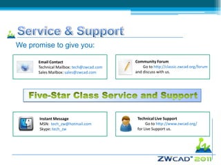 We promise to give you:

      Email Contact                       Community Forum
      Technical Mailbox: tech@zwcad.com       Go to http://classic.zwcad.org/forum
      Sales Mailbox: sales@zwcad.com      and discuss with us.




      Instant Message                      Technical Live Support
      MSN: tech_zw@hotmail.com                  Go to http://www.zwcad.org/
      Skype: tech_zw                       for Live Support us.
 
