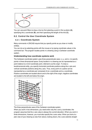 COORDINATES AND COORDINATE SYSTEM




You can use point filters to draw a line by first selecting a point in the xy plane (A),
specifying the z coordinate (B), and then specifying the length of the line (C).

6.2. Control the User Coordinate System
  6.2.1. Coordinate System

Many commands in ZWCAD require that you specify points as you draw or modify
entities.
You can do so by selecting points with the mouse or by typing coordinate values in the
command bar. The program locates points in a drawing using a Cartesian coordinate
system.
Understanding how coordinate systems work
The Cartesian coordinate system uses three perpendicular axes—x, y, and z—to specify
points in three dimensional space. Every location in a drawing can be represented as a
point relative to a 0,0,0 coordinate point, referred to as the origin. To draw a
twodimensional entity, you specify horizontal coordinate positions along the x axis and
vertical coordinate positions along the y axis. Thus, every point on a plane can be
represented as a coordinate pair composed of an x coordinate and a y coordinate.
Positive coordinates are located above and to the right of the origin; negative coordinates
are located to the left and below the origin.




The three perpendicular axes of the Cartesian coordinate system
When you work in two dimensions, you need enter only the x and y coordinates; the
program assumes that the z axis value is always the current elevation. When you work in
three dimensions, however, you must also specify the z axis value. When you look at a
plan view of your drawing (a view from above, looking down), the z axis extends straight
                                                                                           91
 