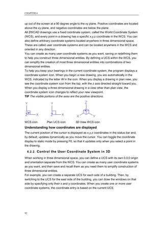 CHAPTER 6



up out of the screen at a 90 degree angle to the xy plane. Positive coordinates are located
above the xy plane, and negative coordinates are below the plane.
All ZWCAD drawings use a fixed coordinate system, called the World Coordinate System
(WCS), and every point in a drawing has a specific x,y,z coordinate in the WCS. You can
also define arbitrary coordinate systems located anywhere in three dimensional space.
These are called user coordinate systems and can be located anywhere in the WCS and
oriented in any direction.
You can create as many user coordinate systems as you want, saving or redefining them
to help you construct three dimensional entities. By defining a UCS within the WCS, you
can simplify the creation of most three dimensional entities into combinations of two
dimensional entities.
To help you keep your bearings in the current coordinate system, the program displays a
coordinate system icon. When you begin a new drawing, you are automatically in the
WCS, indicated by the letter W in the icon. When you display a drawing in plan view, you
see the coordinate system icon from the top, with the z axis directed straight toward you.
When you display a three dimensional drawing in a view other than plan view, the
coordinate system icon changes to reflect your new viewpoint.
TIP The visible portions of the axes are the positive directions.




WCS icon.         Plan UCS icon          3D View WCS icon.
Understanding how coordinates are displayed
The current position of the cursor is displayed as x,y,z coordinates in the status bar and,
by default, updates dynamically as you move the cursor. You can toggle the coordinate
display to static mode by pressing F6, so that it updates only when you select a point in
the drawing.

     6.2.2. Control the User Coordinate System in 3D

When working in three dimensional space, you can define a UCS with its own 0,0,0 origin
and orientation separate from the WCS. You can create as many user coordinate systems
as you want, and then save and recall them as you need them to simplify construction of
three dimensional entities.
For example, you can create a separate UCS for each side of a building. Then, by
switching to the UCS for the east side of the building, you can draw the windows on that
side by specifying only their x and y coordinates. When you create one or more user
coordinate systems, the coordinate entry is based on the current UCS.




92
 