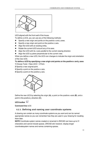 COORDINATES AND COORDINATE SYSTEM




UCS aligned with the front wall of the house.
To define a UCS, you can use any of the following methods:
 Specify a new origin and points on the positive x and y axes.
 Specify a new origin and point on the positive z axis.
 Align the UCS with an existing entity.
 Rotate the current UCS around any of its axes.
 Align the UCS with its z axis parallel to the current viewing direction.
 Align the UCS xy plane perpendicular to the current view.
When you define a new UCS, the UCS icon changes to indicate the origin and orientation
of the new UCS.
To define a UCS by specifying a new origin and points on the positive x and y axes
1 Choose Tools > New UCS > 3 Point.
2 Specify a new original point.
3 Specify a point on the positive x axis.
4 Specify a point on the positive y axis.




Define the new UCS by selecting the origin (A), a point on the positive x-axis (B), and a
point in the positive y direction (C).

UCS toolbar

Command line UCS

  6.2.3. Defining and naming user coordinate systems

A drawing can contain as many coordinate systems as you want and can be named
appropriate names so you can remember how they are used in your drawing for recalling
them later.
NOTE Coordinate system names created or renamed in ZWCAD can have up to 31
characters and cannot include spaces. ZWCAD will, however, display longer
coordinatesystem names and names containing spaces.

                                                                                            93
 