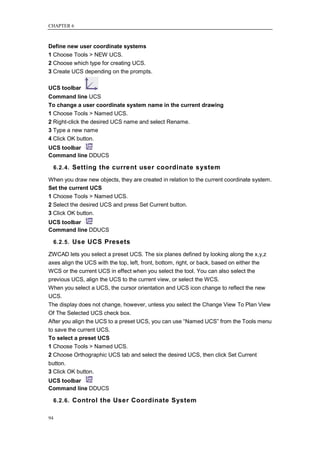 CHAPTER 6



Define new user coordinate systems
1 Choose Tools > NEW UCS.
2 Choose which type for creating UCS.
3 Create UCS depending on the prompts.

UCS toolbar
Command line UCS
To change a user coordinate system name in the current drawing
1 Choose Tools > Named UCS.
2 Right-click the desired UCS name and select Rename.
3 Type a new name
4 Click OK button.
UCS toolbar
Command line DDUCS

     6.2.4. Setting the current user coordinate system

When you draw new objects, they are created in relation to the current coordinate system.
Set the current UCS
1 Choose Tools > Named UCS.
2 Select the desired UCS and press Set Current button.
3 Click OK button.
UCS toolbar
Command line DDUCS

     6.2.5. Use UCS Presets

ZWCAD lets you select a preset UCS. The six planes defined by looking along the x,y,z
axes align the UCS with the top, left, front, bottom, right, or back, based on either the
WCS or the current UCS in effect when you select the tool. You can also select the
previous UCS, align the UCS to the current view, or select the WCS.
When you select a UCS, the cursor orientation and UCS icon change to reflect the new
UCS.
The display does not change, however, unless you select the Change View To Plan View
Of The Selected UCS check box.
After you align the UCS to a preset UCS, you can use ―Named UCS‖ from the Tools menu
to save the current UCS.
To select a preset UCS
1 Choose Tools > Named UCS.
2 Choose Orthographic UCS tab and select the desired UCS, then click Set Current
button.
3 Click OK button.
UCS toolbar
Command line DDUCS

     6.2.6. Control the User Coordinate System


94
 