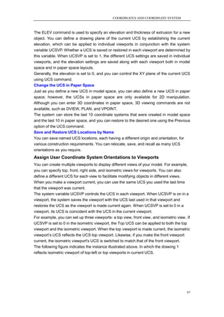 COORDINATES AND COORDINATE SYSTEM



The ELEV command is used to specify an elevation and thickness of extrusion for a new
object. You can define a drawing plane of the current UCS by establishing the current
elevation, which can be applied to individual viewports in conjunction with the system
variable UCSVP. Whether a UCS is saved or restored in each viewport are determined by
this variable. When UCSVP is set to 1, the different UCS settings are saved in individual
viewports, and the elevation settings are saved along with each viewport both in model
space and in paper space layouts.
Generally, the elevation is set to 0, and you can control the XY plane of the current UCS
using UCS command.
Change the UCS in Paper Space
Just as you define a new UCS in model space, you can also define a new UCS in paper
space; however, the UCSs in paper space are only available for 2D manipulation.
Although you can enter 3D coordinates in paper space, 3D viewing commands are not
available, such as DVIEW, PLAN, and VPOINT.
The system can store the last 10 coordinate systems that were created in model space
and the last 10 in paper space, and you can restore to the desired one using the Previous
option of the UCS command.
Save and Restore UCS Locations by Name
You can save named UCS locations, each having a different origin and orientation, for
various construction requirements. You can relocate, save, and recall as many UCS
orientations as you require.
Assign User Coordinate System Orientations to Viewports
You can create multiple viewports to display different views of your model. For example,
you can specify top, front, right side, and isometric views for viewports. You can also
define a different UCS for each view to facilitate modifying objects in different views.
When you make a viewport current, you can use the same UCS you used the last time
that the viewport was current.
The system variable UCSVP controls the UCS in each viewport. When UCSVP is on in a
viewport, the system saves the viewport with the UCS last used in that viewport and
restores the UCS as the viewport is made current again. When UCSVP is set to 0 in a
viewport, its UCS is coincident with the UCS in the current viewport.
For example, you can set up three viewports: a top view, front view, and isometric view. If
UCSVP is set to 0 in the isometric viewport, the Top UCS can be applied to both the top
viewport and the isometric viewport. When the top viewport is made current, the isometric
viewport‘s UCS reflects the UCS top viewport. Likewise, if you make the front viewport
current, the isometric viewport's UCS is switched to match that of the front viewport.
The following figure indicates the instance illustrated above. In which the drawing 1
reflects isometric viewport of top-left or top viewports in current UCS.




                                                                                         97
 