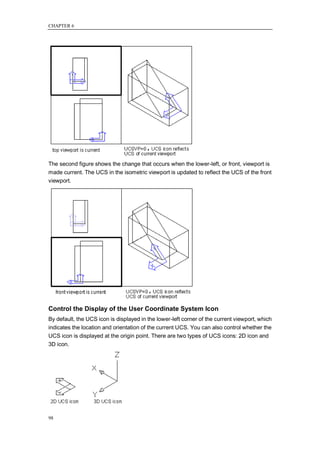 CHAPTER 6




The second figure shows the change that occurs when the lower-left, or front, viewport is
made current. The UCS in the isometric viewport is updated to reflect the UCS of the front
viewport.




Control the Display of the User Coordinate System Icon
By default, the UCS icon is displayed in the lower-left corner of the current viewport, which
indicates the location and orientation of the current UCS. You can also control whether the
UCS icon is displayed at the origin point. There are two types of UCS icons: 2D icon and
3D icon.




98
 