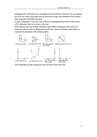 CREATE OBJECTS



Displaying 2D or 3D UCS icon is controlled by the UCSICON command. You can display
the UCS icon at the UCS origin point to indicate the origin and orientation of the current
UCS using the UCSICON command.
A cross is displayed in the icon if the UCS icon is displayed at the corner of the current
UCS; otherwise, there is no cross in the icon.
If the drawing area has multiple viewports, each viewport displays its own UCS icon.
There are various ways for displaying the UCS icon, shown as follows, which help you
visualize the orientation of the drawing plane.




The UCSICON can also change the size and color of the UCS icon.




                                                                                        99
 