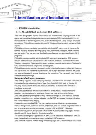 INTRODUCTION AND INSTALLATION




1. Introduction and Installation

1.1. ZWCAD Introduction
 1.1.1. About ZWCAD and other CAD software

ZWCAD is designed for anyone who wants a fast and efficient CAD program with all the
power and versatility of standard programs such as AutoCAD® by Autodesk®, Inc., or
MicroStation® by Bentley Systems, Inc., at an affordable price. Using today‘s advanced
technology, ZWCAD integrates the Microsoft® Windows® interface with a powerful CAD
engine.
ZWCAD provides unparalleled compatibility with AutoCAD, using most of the same file
formats including those for drawings (.dwg files), commands, linetypes, hatch patterns,
and text styles. You can also use AutoCAD menu files and run Autodesk® AutoLISP®
programs.
ZWCAD is more compatible with the AutoCAD program than any other CAD product,
delivers additional tools with advanced CAD features, and has a seamless Microsoft®
Windows integration. This powerful program provides a superb combination of features for
CAD users like architects, engineers, and designers.
ZWCAD incorporates standard features found in other CAD programs, along with features
and capabilities you won‘t find anywhere else. Its multiple document interface (MDI) lets
you open and work with several drawings at the same time. You can easily copy drawing
entities between drawings.
Using AutoCAD legacy drawings
ZWCAD fully supports AutoCAD legacy drawings. ZWCAD reads and writes DWG files in
their native format without any loss of data, from AutoCAD 2009 back to Version 11,
including AutoCAD LT®. Because ZWCAD uses DWG as its native file format, no
translation is required.
ZWCAD supports three-dimensional wireframes and surfaces. Three dimensional
drawings can be displayed in wireframe, hidden line view, and surface shading.
ZWCAD supports displaying and working with raster images in your drawings. When a
drawing containing proxy entities is loaded into ZWCAD, a message displays indicating
that some entities will not display.
It‘s easy to customize ZWCAD. You can modify menus and toolbars, create custom
menus, dialog boxes, command aliases, and scripts, and add custom programs written in
any of several programming languages, including LISP and SDS™ (Solutions
Development System™, the program‘s Autodesk® ADScompatible language). There is
also Microsoft® Visual Basic for Applications (VBA).
You can run existing LISP applications in ZWCAD with little or no modification. ZWCAD
uses the Appload command so you can easily load LISP programs.
ZWCAD reads files that contain dialog control language (DCL) statements as well, which

                                                                                        1
 