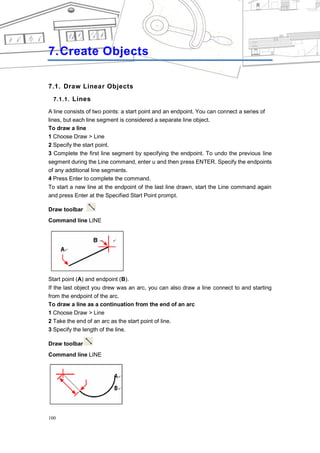CHAPTER 7




7. Create Objects

7.1. Draw Linear Objects
  7.1.1. Lines

A line consists of two points: a start point and an endpoint. You can connect a series of
lines, but each line segment is considered a separate line object.
To draw a line
1 Choose Draw > Line
2 Specify the start point.
3 Complete the first line segment by specifying the endpoint. To undo the previous line
segment during the Line command, enter u and then press ENTER. Specify the endpoints
of any additional line segments.
4 Press Enter to complete the command.
To start a new line at the endpoint of the last line drawn, start the Line command again
and press Enter at the Specified Start Point prompt.

Draw toolbar
Command line LINE




Start point (A) and endpoint (B).
If the last object you drew was an arc, you can also draw a line connect to and starting
from the endpoint of the arc.
To draw a line as a continuation from the end of an arc
1 Choose Draw > Line
2 Take the end of an arc as the start point of line.
3 Specify the length of the line.

Draw toolbar
Command line LINE




100
 