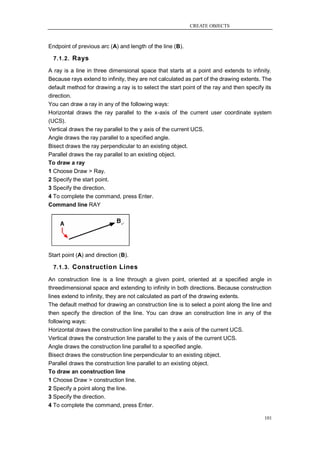 CREATE OBJECTS



Endpoint of previous arc (A) and length of the line (B).

  7.1.2. Rays

A ray is a line in three dimensional space that starts at a point and extends to infinity.
Because rays extend to infinity, they are not calculated as part of the drawing extents. The
default method for drawing a ray is to select the start point of the ray and then specify its
direction.
You can draw a ray in any of the following ways:
Horizontal draws the ray parallel to the x-axis of the current user coordinate system
(UCS).
Vertical draws the ray parallel to the y axis of the current UCS.
Angle draws the ray parallel to a specified angle.
Bisect draws the ray perpendicular to an existing object.
Parallel draws the ray parallel to an existing object.
To draw a ray
1 Choose Draw > Ray.
2 Specify the start point.
3 Specify the direction.
4 To complete the command, press Enter.
Command line RAY




Start point (A) and direction (B).

  7.1.3. Construction Lines

An construction line is a line through a given point, oriented at a specified angle in
threedimensional space and extending to infinity in both directions. Because construction
lines extend to infinity, they are not calculated as part of the drawing extents.
The default method for drawing an construction line is to select a point along the line and
then specify the direction of the line. You can draw an construction line in any of the
following ways:
Horizontal draws the construction line parallel to the x axis of the current UCS.
Vertical draws the construction line parallel to the y axis of the current UCS.
Angle draws the construction line parallel to a specified angle.
Bisect draws the construction line perpendicular to an existing object.
Parallel draws the construction line parallel to an existing object.
To draw an construction line
1 Choose Draw > construction line.
2 Specify a point along the line.
3 Specify the direction.
4 To complete the command, press Enter.

                                                                                          101
 