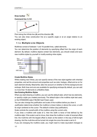 CHAPTER 7




Draw toolbar
Command line XLINE




.
Point along the infinite line (A) and the direction (B).
You can also draw construction line at a specific angle or at an angle relative to an
existing object.

  7.1.4. Multiple-Line Objects

Multilines consist of between 1 and 16 parallel lines, called elements.
You can determine the position of elements by specifying offset from the origin of each
element. By default, multiline objects contain two elements, you should create and save
new multiline styles by yourself or modify existing mline styles.




Create Multiline Styles
While creating new mlines, you can specify names of the new style together with inherited
properties, and set the amount and properties such as color, linetype, offset and so on for
each element directly. Meanwhile, take into account on whether to fill the background and
endcaps. Both lines and arcs are available for specifying endcaps.By default, you can add
no more than 16 elements to a Multiline Style.
Use Existing Multiline Styles
When you start drawing a multiline, you can use the default style, which has two elements,
or specify a style you created previously. The default style is the multiline style last used,
or the STANDARD style if MLINE hasn't been used.
You can also change the justification and scale of the multiline before you draw it.
Justification determines whether the multiline is drawn below or above the cursor, or with
its origin centered on the cursor. The default is below (top justification).
Scale controls the overall width of the multiline using the current units.
If you draw a multiline with scale of 2, then the width is twice of that defined by the
multiline style. If the scale is set to minus, then draw the multiline in order of reversal offset
line: the multi-line with the largest offset is drawn at the bottom in the way of left-to-right
drawing. And the multi-line will be turned into single line once the scale is set to 0.
If you are changing the multiline scale, you might need to make equivalent changes to

102
 
