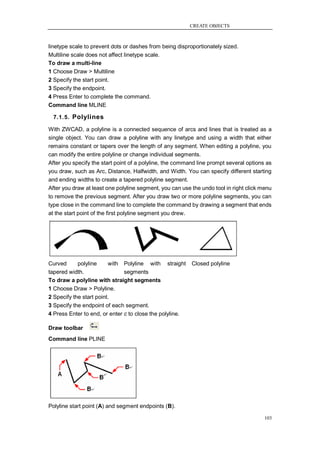 CREATE OBJECTS



linetype scale to prevent dots or dashes from being disproportionately sized.
Multiline scale does not affect linetype scale.
To draw a multi-line
1 Choose Draw > Multiline
2 Specify the start point.
3 Specify the endpoint.
4 Press Enter to complete the command.
Command line MLINE

  7.1.5. Polylines

With ZWCAD, a polyline is a connected sequence of arcs and lines that is treated as a
single object. You can draw a polyline with any linetype and using a width that either
remains constant or tapers over the length of any segment. When editing a polyline, you
can modify the entire polyline or change individual segments.
After you specify the start point of a polyline, the command line prompt several options as
you draw, such as Arc, Distance, Halfwidth, and Width. You can specify different starting
and ending widths to create a tapered polyline segment.
After you draw at least one polyline segment, you can use the undo tool in right click menu
to remove the previous segment. After you draw two or more polyline segments, you can
type close in the command line to complete the command by drawing a segment that ends
at the start point of the first polyline segment you drew.




Curved      polyline     with Polyline with straight      Closed polyline
tapered width.                 segments
To draw a polyline with straight segments
1 Choose Draw > Polyline.
2 Specify the start point.
3 Specify the endpoint of each segment.
4 Press Enter to end, or enter c to close the polyline.

Draw toolbar
Command line PLINE




Polyline start point (A) and segment endpoints (B).

                                                                                        103
 