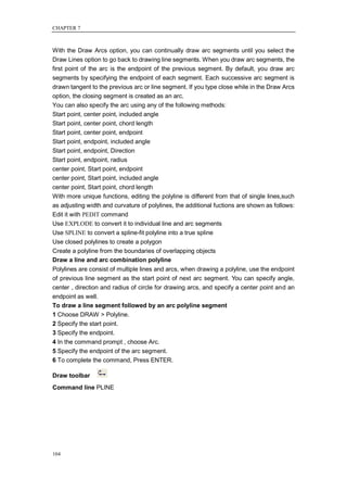 CHAPTER 7



With the Draw Arcs option, you can continually draw arc segments until you select the
Draw Lines option to go back to drawing line segments. When you draw arc segments, the
first point of the arc is the endpoint of the previous segment. By default, you draw arc
segments by specifying the endpoint of each segment. Each successive arc segment is
drawn tangent to the previous arc or line segment. If you type close while in the Draw Arcs
option, the closing segment is created as an arc.
You can also specify the arc using any of the following methods:
Start point, center point, included angle
Start point, center point, chord length
Start point, center point, endpoint
Start point, endpoint, included angle
Start point, endpoint, Direction
Start point, endpoint, radius
center point, Start point, endpoint
center point, Start point, included angle
center point, Start point, chord length
With more unique functions, editing the polyline is different from that of single lines,such
as adjusting width and curvature of polylines, the additional fuctions are shown as follows:
Edit it with PEDIT command
Use EXPLODE to convert it to individual line and arc segments
Use SPLINE to convert a spline-fit polyline into a true spline
Use closed polylines to create a polygon
Create a polyline from the boundaries of overlapping objects
Draw a line and arc combination polyline
Polylines are consist of multiple lines and arcs, when drawing a polyline, use the endpoint
of previous line segment as the start point of next arc segment. You can specify angle,
center , direction and radius of circle for drawing arcs, and specify a center point and an
endpoint as well.
To draw a line segment followed by an arc polyline segment
1 Choose DRAW > Polyline.
2 Specify the start point.
3 Specify the endpoint.
4 In the command prompt , choose Arc.
5 Specify the endpoint of the arc segment.
6 To complete the command, Press ENTER.

Draw toolbar
Command line PLINE




104
 