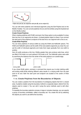 CREATE OBJECTS




You can edit entire polylines and individual segments using the Edit Polyline tool on the
Modify II toolbar. You can convert polylines into arc and line entities using the Explode tool
on the Modify toolbar.
Create Closed Polylines
When creating polylines with PLINE command, the Close option is only available if no less
than two line or arc segments are drawn. A closed polyline object is drawn if you connect
the start point of the polyline to endpoint of the last line or arc segment with a line or arc.
Create Wide Polylines
You can draw polylines of various widths by using the Width and Halfwidth options. The
Width and Halfwidth options set the width of the next polyline segments you draw.You can
set the width of individual segments and make them taper gradually from one width to
another.
Zero (0) width produces a thin line. Widths greater than zero produce wide lines, which
are filled if Fill mode is on and outlined if Fill mode is off. The Halfwidth option sets width
by specifying the distance from the center of the wide polyline to an outside edge.




If you chose Width option, prompts in command line require you to enter starting width
and ending width.While entering different value results in a varying width from the start
point to its end. Both the start point and endpoint are located at the center of Wide
polyline.

  7.1.6. Create Polylines from the Boundaries of Objects

You can create a polyline from the boundaries of overlapping objects that form a closed
area. A polyline created using the boundary method is a separate object, distinct from the
objects used to create it. You can edit it using the same methods used to edit other
polylines.
To expedite the boundary selection process in large or complex drawings, you can specify
a group of boundary candidates, called a boundary set. You create this set by selecting
the objects you want to use define the boundary.




                                                                                            105
 