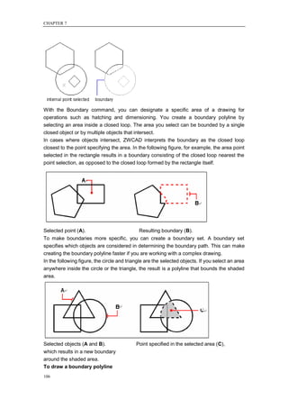 CHAPTER 7




With the Boundary command, you can designate a specific area of a drawing for
operations such as hatching and dimensioning. You create a boundary polyline by
selecting an area inside a closed loop. The area you select can be bounded by a single
closed object or by multiple objects that intersect.
In cases where objects intersect, ZWCAD interprets the boundary as the closed loop
closest to the point specifying the area. In the following figure, for example, the area point
selected in the rectangle results in a boundary consisting of the closed loop nearest the
point selection, as opposed to the closed loop formed by the rectangle itself.




Selected point (A).                          Resulting boundary (B).
To make boundaries more specific, you can create a boundary set. A boundary set
specifies which objects are considered in determining the boundary path. This can make
creating the boundary polyline faster if you are working with a complex drawing.
In the following figure, the circle and triangle are the selected objects. If you select an area
anywhere inside the circle or the triangle, the result is a polyline that bounds the shaded
area.




Selected objects (A and B).                 Point specified in the selected area (C),
which results in a new boundary
around the shaded area.
To draw a boundary polyline
106
 