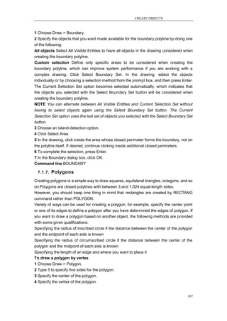 CREATE OBJECTS



1 Choose Draw > Boundary.
2 Specify the objects that you want made available for the boundary polyline by doing one
of the following:
All objects Select All Visible Entities to have all objects in the drawing considered when
creating the boundary polyline.
Custom selection Define only specific areas to be considered when creating the
boundary polyline, which can improve system performance if you are working with a
complex drawing. Click Select Boundary Set. In the drawing, select the objects
individually or by choosing a selection method from the prompt box, and then press Enter.
The Current Selection Set option becomes selected automatically, which indicates that
the objects you selected with the Select Boundary Set button will be considered when
creating the boundary polyline.
NOTE You can alternate between All Visible Entities and Current Selection Set without
having to select objects again using the Select Boundary Set button. The Current
Selection Set option uses the last set of objects you selected with the Select Boundary Set
button.
3 Choose an island-detection option.
4 Click Select Area.
5 In the drawing, click inside the area whose closed perimeter forms the boundary, not on
the polyline itself. If desired, continue clicking inside additional closed perimeters.
6 To complete the selection, press Enter.
7 In the Boundary dialog box, click OK.
Command line BOUNDARY

  7.1.7. Polygons

Creating polygons is a simple way to draw squares, equilateral triangles, octagons, and so
on.Polygons are closed polylines with between 3 and 1,024 equal-length sides.
However, you should keep one thing in mind that rectangles are created by RECTANG
command rather than POLYGON.
Variety of ways can be used for creating a polygon, for example, specify the center point
or one of its edges to define a polygon after you have determined the edges of polygon. If
you want to draw a polygon based on another object, the following methods are provided
with some given qualifications:
Specifying the radius of inscribed circle if the distance between the center of the polygon
and the endpoint of each side is known
Specifying the radius of circumscribed circle if the distance between the center of the
polygon and the midpoint of each side is known
Specifying the length of an edge and where you want to place it
To draw a polygon by vertex
1 Choose Draw > Polygon.
2 Type 5 to specify five sides for the polygon.
3 Specify the center of the polygon.
4 Specify the vertex of the polygon.


                                                                                          107
 