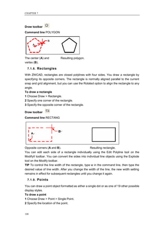 CHAPTER 7




Draw toolbar
Command line POLYGON




The center (A) and          Resulting polygon.
vertex (B).

  7.1.8. Rectangles

With ZWCAD, rectangles are closed polylines with four sides. You draw a rectangle by
specifying its opposite corners. The rectangle is normally aligned parallel to the current
snap and grid alignment, but you can use the Rotated option to align the rectangle to any
angle.
To draw a rectangle
1 Choose Draw > Rectangle.
2 Specify one corner of the rectangle.
3 Specify the opposite corner of the rectangle.

Draw toolbar
Command line RECTANG




Opposite corners (A and B).                        Resulting rectangle.
You can edit each side of a rectangle individually using the Edit Polyline tool on the
ModifyII toolbar. You can convert the sides into individual line objects using the Explode
tool on the Modify toolbar.
TIP To control the line width of the rectangle, type w in the command line, then type the
desired value of line width. After you change the width of the line, the new width setting
remains in effect for subsequent rectangles until you change it again.

  7.1.9. Points

You can draw a point object formatted as either a single dot or as one of 19 other possible
display styles.
To draw a point
1 Choose Draw > Point > Single Point.
2 Specify the location of the point.


108
 