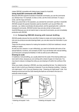 CHAPTER 1



makes ZWCAD compatible with dialog boxes created for AutoCAD.
Using AutoCAD commands with ZWCAD
Because ZWCAD supports hundreds of AutoCAD commands, you use the commands
you already know. For example, to draw a circle, use the Circle command. To copy a
circle, use the Copy command.
When you press Enter or the spacebar, you activate the command—just like in AutoCAD.
ZWCAD accepts the special characters used by AutoCAD, such as point filters (for
example, .xy), relative coordinates (the @ symbol), and the apostrophe (the ‗ prefix) for
transparent commands. ZWCAD function keys are also similar to those used in
AutoCAD.Because you do not need to learn a new set of commands, you are immediately
productive with ZWCAD.

    1.1.2. Comparing ZWCAD drawing with manual drafting

ZWCAD greatly reduces the time and effort it takes to create and revise drawings. Not
only can you produce accurate drawings faster, you can also reuse the information in your
drawings.
These are the primary reasons for making the transition to CAD from traditional, manual
drafting on paper.
As with any tool, however, to use it effectively, you need to be familiar with some of the
special features, functions, and concepts of CAD. If you are familiar with manual drafting,
you‘ll find some conceptual similarities in CAD as well as some differences.
Drawing to scale
In traditional, manual drafting, you usually determine the scale of the drawing before you
even start to draw, because you are working with a sheet of paper of a fixed size. You
may have to reduce or enlarge the entity you are drawing to fit within the confines of the
paper.
When you create a drawing in ZWCAD, you draw everything full size. You determine the
type of units in which your drawing is measured. If you are drawing a building, 1 drawing
unit might equal 1 inch. If you are drawing a map, 1 drawing unit might equal 1 mile. Your
drawing environment and the CAD drawing file itself are not limited to the size of a
particular sheet of paper.




1 drawing unit equals 1 inch.              1 drawing unit equals 1 foot.

2
 