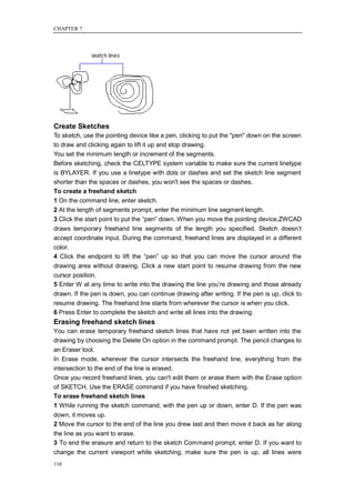 CHAPTER 7




Create Sketches
To sketch, use the pointing device like a pen, clicking to put the "pen" down on the screen
to draw and clicking again to lift it up and stop drawing.
You set the minimum length or increment of the segments.
Before sketching, check the CELTYPE system variable to make sure the current linetype
is BYLAYER. If you use a linetype with dots or dashes and set the sketch line segment
shorter than the spaces or dashes, you won't see the spaces or dashes.
To create a freehand sketch
1 On the command line, enter sketch.
2 At the length of segments prompt, enter the minimum line segment length.
3 Click the start point to put the ―pen‖ down. When you move the pointing device,ZWCAD
draws temporary freehand line segments of the length you specified. Sketch doesn‘t
accept coordinate input. During the command, freehand lines are displayed in a different
color.
4 Click the endpoint to lift the ―pen‖ up so that you can move the cursor around the
drawing area without drawing. Click a new start point to resume drawing from the new
cursor position.
5 Enter W at any time to write into the drawing the line you‘re drawing and those already
drawn. If the pen is down, you can continue drawing after writing. If the pen is up, click to
resume drawing. The freehand line starts from wherever the cursor is when you click.
6 Press Enter to complete the sketch and write all lines into the drawing.
Erasing freehand sketch lines
You can erase temporary freehand sketch lines that have not yet been written into the
drawing by choosing the Delete On option in the command prompt. The pencil changes to
an Eraser tool.
In Erase mode, wherever the cursor intersects the freehand line, everything from the
intersection to the end of the line is erased.
Once you record freehand lines, you can't edit them or erase them with the Erase option
of SKETCH. Use the ERASE command if you have finished sketching.
To erase freehand sketch lines
1 While running the sketch command, with the pen up or down, enter D. If the pen was
down, it moves up.
2 Move the cursor to the end of the line you drew last and then move it back as far along
the line as you want to erase.
3 To end the erasure and return to the sketch Command prompt, enter D. If you want to
change the current viewport while sketching, make sure the pen is up, all lines were
110
 