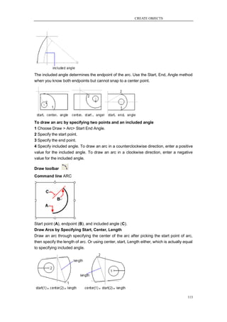 CREATE OBJECTS




The included angle determines the endpoint of the arc. Use the Start, End, Angle method
when you know both endpoints but cannot snap to a center point.




To draw an arc by specifying two points and an included angle
1 Choose Draw > Arc> Start End Angle.
2 Specify the start point.
3 Specify the end point.
4 Specify included angle. To draw an arc in a counterclockwise direction, enter a positive
value for the included angle. To draw an arc in a clockwise direction, enter a negative
value for the included angle.

Draw toolbar
Command line ARC




Start point (A), endpoint (B), and included angle (C).
Draw Arcs by Specifying Start, Center, Length
Draw an arc through specifying the center of the arc after picking the start point of arc,
then specify the length of arc. Or using center, start, Length either, which is actually equal
to specifying included angle.




                                                                                           113
 