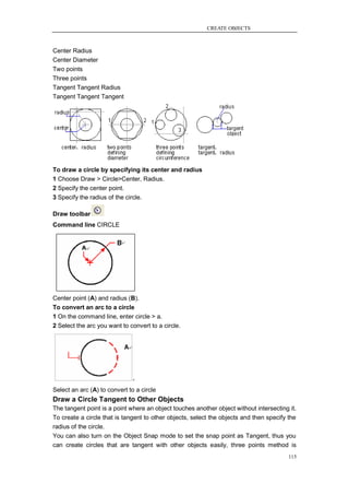 CREATE OBJECTS



Center Radius
Center Diameter
Two points
Three points
Tangent Tangent Radius
Tangent Tangent Tangent




To draw a circle by specifying its center and radius
1 Choose Draw > Circle>Center, Radius.
2 Specify the center point.
3 Specify the radius of the circle.

Draw toolbar
Command line CIRCLE




Center point (A) and radius (B).
To convert an arc to a circle
1 On the command line, enter circle > a.
2 Select the arc you want to convert to a circle.




Select an arc (A) to convert to a circle
Draw a Circle Tangent to Other Objects
The tangent point is a point where an object touches another object without intersecting it.
To create a circle that is tangent to other objects, select the objects and then specify the
radius of the circle.
You can also turn on the Object Snap mode to set the snap point as Tangent, thus you
can create circles that are tangent with other objects easily, three points method is
                                                                                         115
 