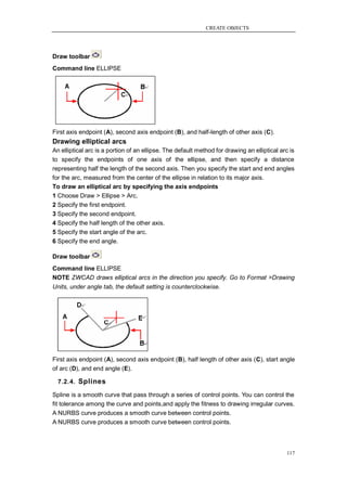 CREATE OBJECTS




Draw toolbar
Command line ELLIPSE




First axis endpoint (A), second axis endpoint (B), and half-length of other axis (C).
Drawing elliptical arcs
An elliptical arc is a portion of an ellipse. The default method for drawing an elliptical arc is
to specify the endpoints of one axis of the ellipse, and then specify a distance
representing half the length of the second axis. Then you specify the start and end angles
for the arc, measured from the center of the ellipse in relation to its major axis.
To draw an elliptical arc by specifying the axis endpoints
1 Choose Draw > Ellipse > Arc.
2 Specify the first endpoint.
3 Specify the second endpoint.
4 Specify the half length of the other axis.
5 Specify the start angle of the arc.
6 Specify the end angle.

Draw toolbar
Command line ELLIPSE
NOTE ZWCAD draws elliptical arcs in the direction you specify. Go to Format >Drawing
Units, under angle tab, the default setting is counterclockwise.




First axis endpoint (A), second axis endpoint (B), half length of other axis (C), start angle
of arc (D), and end angle (E).

  7.2.4. Splines

Spline is a smooth curve that pass through a series of control points. You can control the
fit tolerance among the curve and points,and apply the fitness to drawing irregular curves.
A NURBS curve produces a smooth curve between control points.
A NURBS curve produces a smooth curve between control points.



                                                                                              117
 