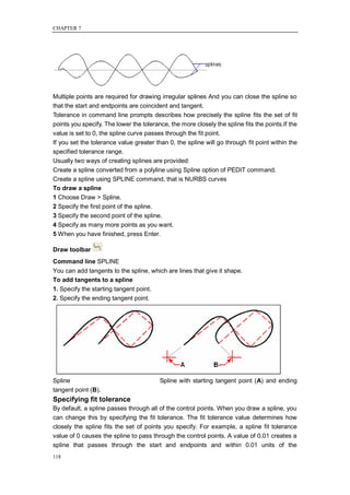 CHAPTER 7




Multiple points are required for drawing irregular splines And you can close the spline so
that the start and endpoints are coincident and tangent.
Tolerance in command line prompts describes how precisely the spline fits the set of fit
points you specify. The lower the tolerance, the more closely the spline fits the points.If the
value is set to 0, the spline curve passes through the fit point.
If you set the tolerance value greater than 0, the spline will go through fit point within the
specified tolerance range.
Usually two ways of creating splines are provided:
Create a spline converted from a polyline using Spline option of PEDIT command.
Create a spline using SPLINE command, that is NURBS curves
To draw a spline
1 Choose Draw > Spline.
2 Specify the first point of the spline.
3 Specify the second point of the spline.
4 Specify as many more points as you want.
5 When you have finished, press Enter.

Draw toolbar
Command line SPLINE
You can add tangents to the spline, which are lines that give it shape.
To add tangents to a spline
1. Specify the starting tangent point.
2. Specify the ending tangent point.




Spline                                   Spline with starting tangent point (A) and ending
tangent point (B).
Specifying fit tolerance
By default, a spline passes through all of the control points. When you draw a spline, you
can change this by specifying the fit tolerance. The fit tolerance value determines how
closely the spline fits the set of points you specify. For example, a spline fit tolerance
value of 0 causes the spline to pass through the control points. A value of 0.01 creates a
spline that passes through the start and endpoints and within 0.01 units of the
118
 